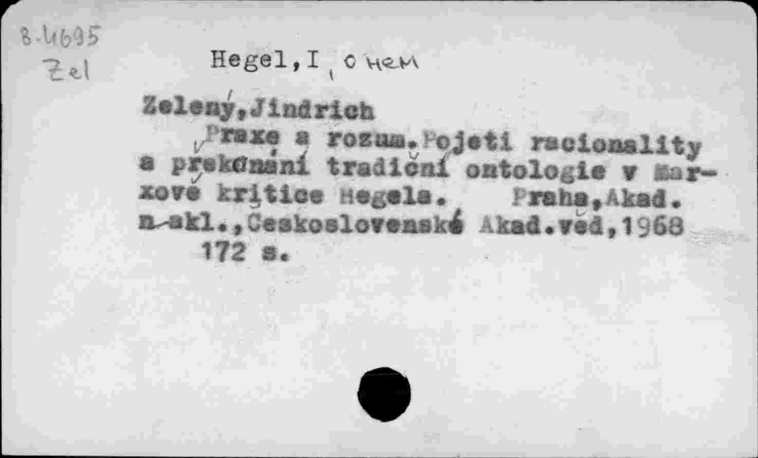 ﻿Hegel, I ( с н-глл
Zeleny,Jindrich
Г a roeae.Jojeti rac locality
• pr« к Ona ni tradical ontologie ж ваг-xore kritioe Hegela.	rraha.Akad.
iv-ekl.,Ceakoeloveaské Akad.red,I960 172 s.